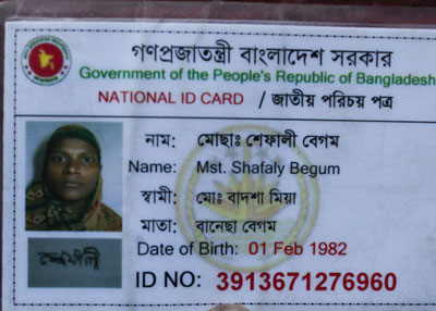 <p>Government of the People’s Republic of Bangladesh<br />NATIONAL ID CARD<br />[front]<br />NAME: Mst. Shafaly [Shefali] Begum<br />FATHER: Mohd Badshah Mian<br />MOTHER: Banesa Begum<br />Date of Birth: 01 Feb 1982<br />ID NO: 3913671276960<br /><br /></p>